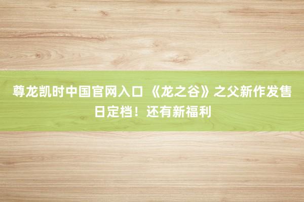 尊龙凯时中国官网入口 《龙之谷》之父新作发售日定档！还有新福利