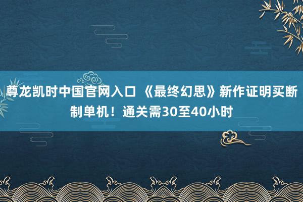 尊龙凯时中国官网入口 《最终幻思》新作证明买断制单机！通关需30至40小时