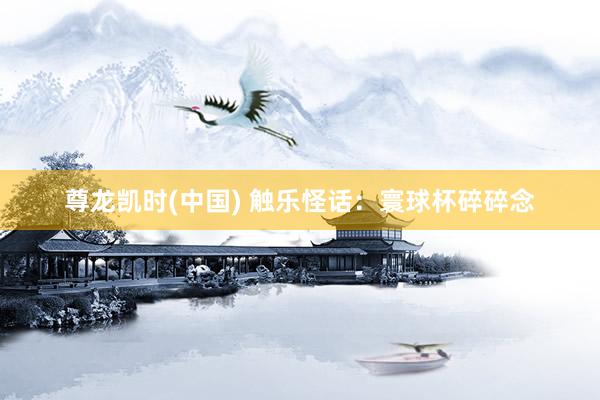 尊龙凯时(中国) 触乐怪话:寰球杯碎碎念
