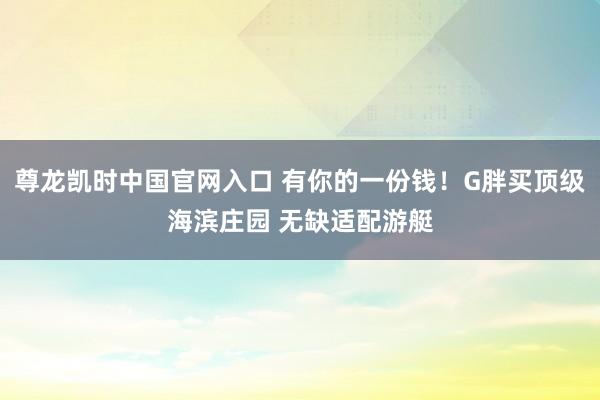 尊龙凯时中国官网入口 有你的一份钱！G胖买顶级海滨庄园 无缺适配游艇