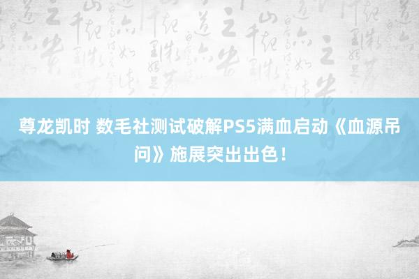 尊龙凯时 数毛社测试破解PS5满血启动《血源吊问》施展突出出色！