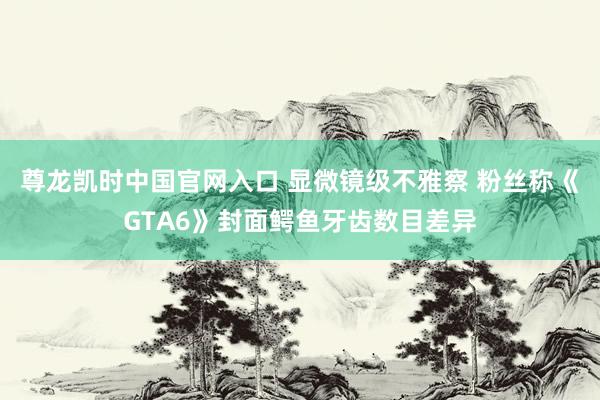 尊龙凯时中国官网入口 显微镜级不雅察 粉丝称《GTA6》封面鳄鱼牙齿数目差异