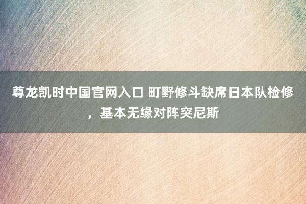 尊龙凯时中国官网入口 町野修斗缺席日本队检修，基本无缘对阵突尼斯