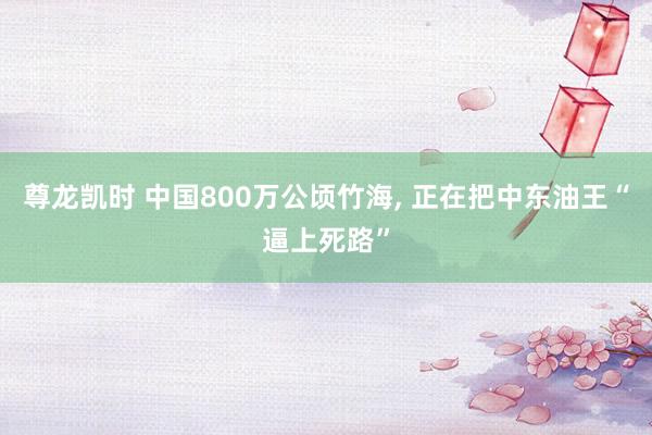 尊龙凯时 中国800万公顷竹海, 正在把中东油王“逼上死路”